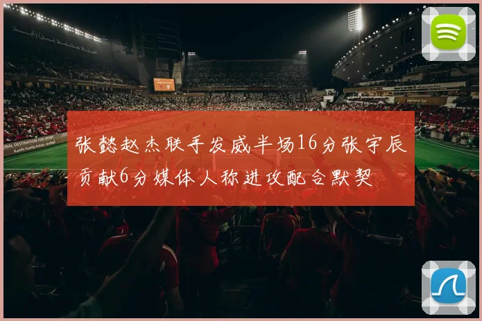 张懿赵杰联手发威半场16分张宇辰贡献6分媒体人称进攻配合默契