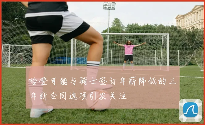 哈登可能与骑士签订年薪降低的三年新合同选项引发关注