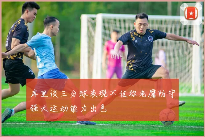 库里谈三分球表现不佳称老鹰防守强大运动能力出色