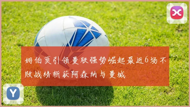 姆伯莫引领曼联强势崛起最近6场不败战绩斩获阿森纳与曼城