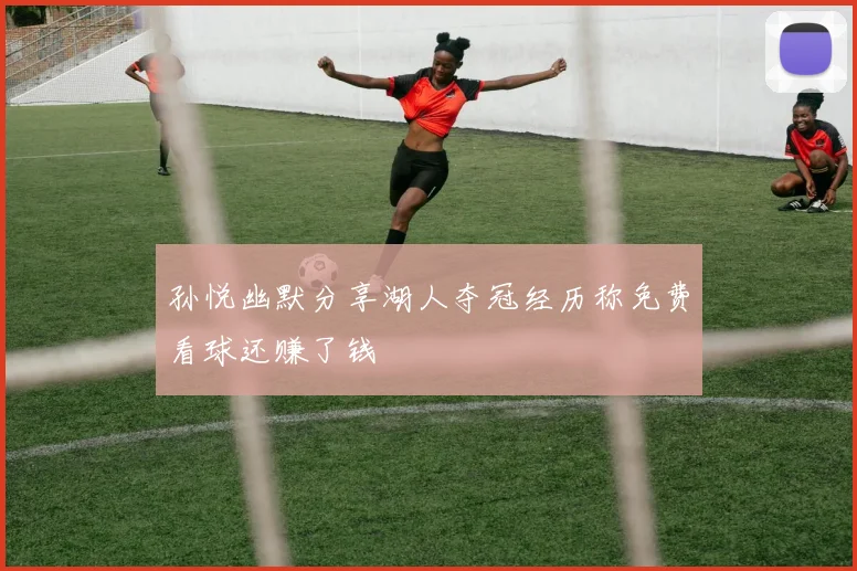 孙悦幽默分享湖人夺冠经历称免费看球还赚了钱