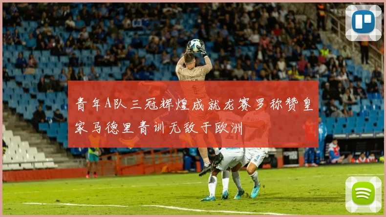 青年A队三冠辉煌成就龙赛罗称赞皇家马德里青训无敌于欧洲